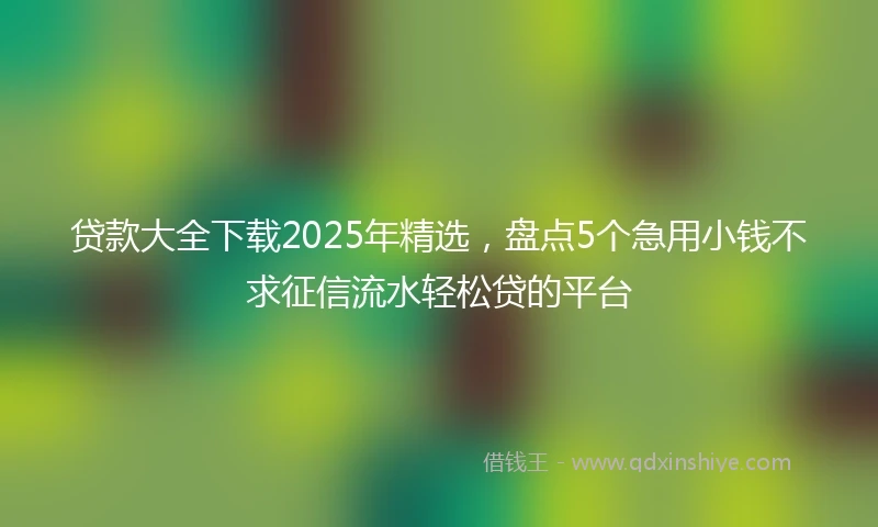 贷款大全下载2025年精选，盘点5个急用小钱不求征信流水轻松贷的平台