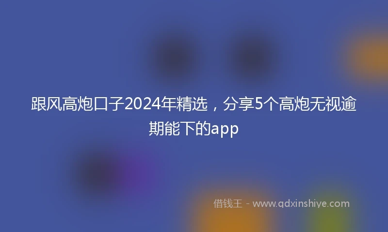 跟风高炮口子2024年精选，分享5个高炮无视逾期能下的app