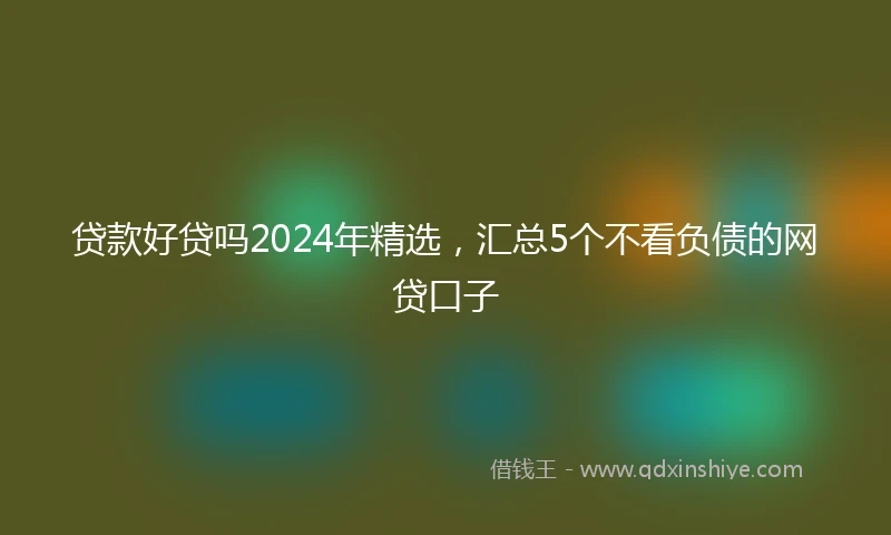 贷款好贷吗2024年精选，汇总5个不看负债的网贷口子