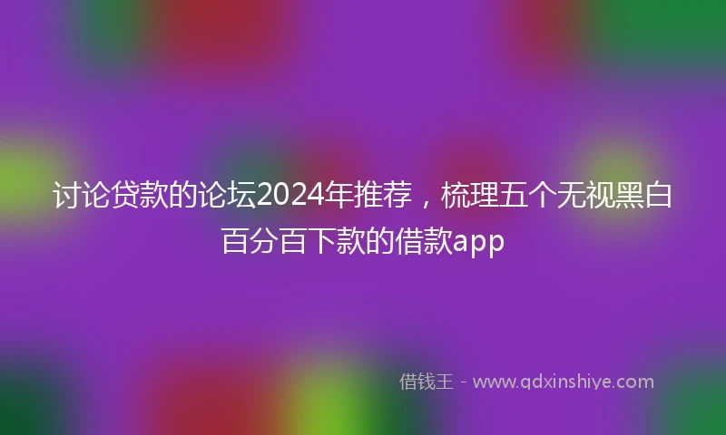 讨论贷款的论坛2024年推荐，梳理五个无视黑白百分百下款的借款app