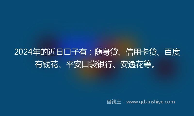 2024年的近日口子有：随身贷、信用卡贷、百度有钱花、平安口袋银行、安逸花等。