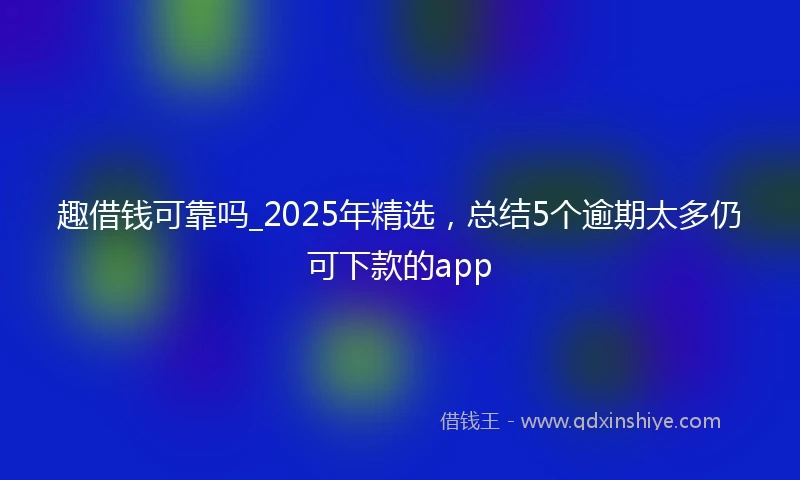 趣借钱可靠吗_2025年精选，总结5个逾期太多仍可下款的app