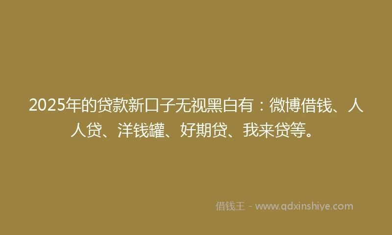 2025年的贷款新口子无视黑白有：微博借钱、人人贷、洋钱罐、好期贷、我来贷等。