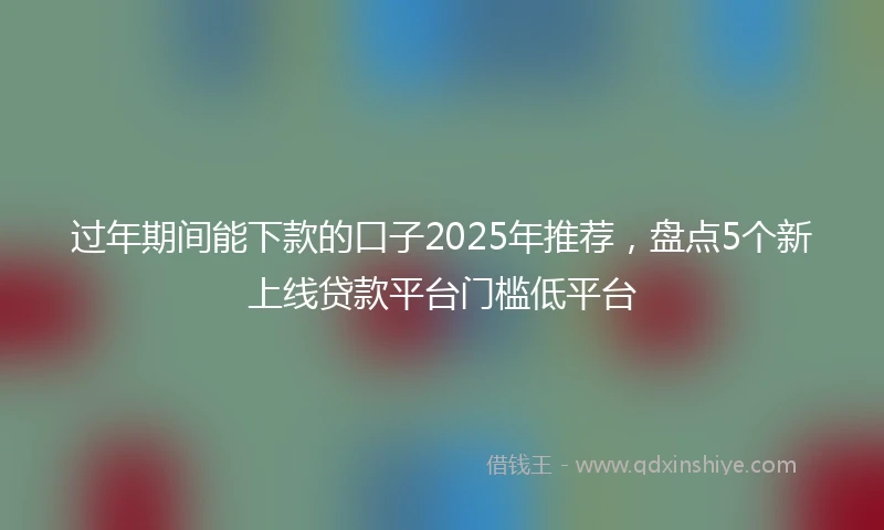 过年期间能下款的口子2025年推荐，盘点5个新上线贷款平台门槛低平台