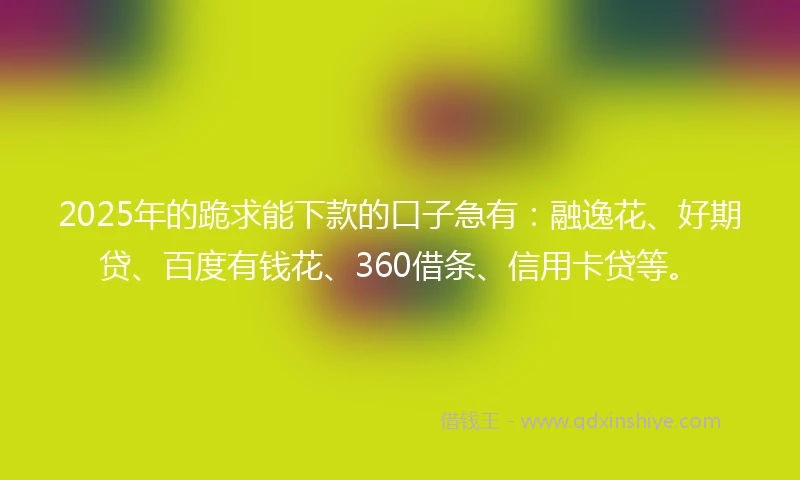 2025年的跪求能下款的口子急有：融逸花、好期贷、百度有钱花、360借条、信用卡贷等。