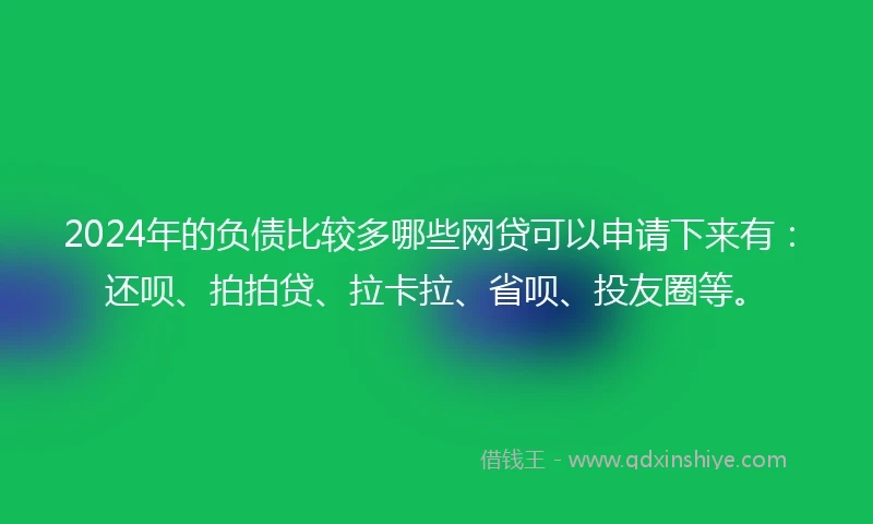 2024年的负债比较多哪些网贷可以申请下来有：还呗、拍拍贷、拉卡拉、省呗、投友圈等。