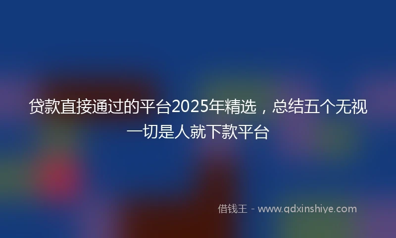 贷款直接通过的平台2025年精选，总结五个无视一切是人就下款平台
