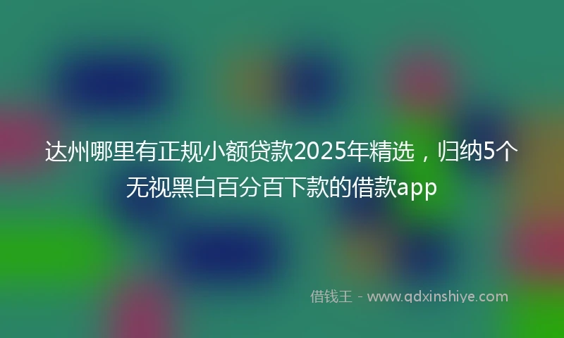 达州哪里有正规小额贷款2025年精选，归纳5个无视黑白百分百下款的借款app