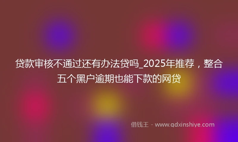 贷款审核不通过还有办法贷吗_2025年推荐，整合五个黑户逾期也能下款的网贷