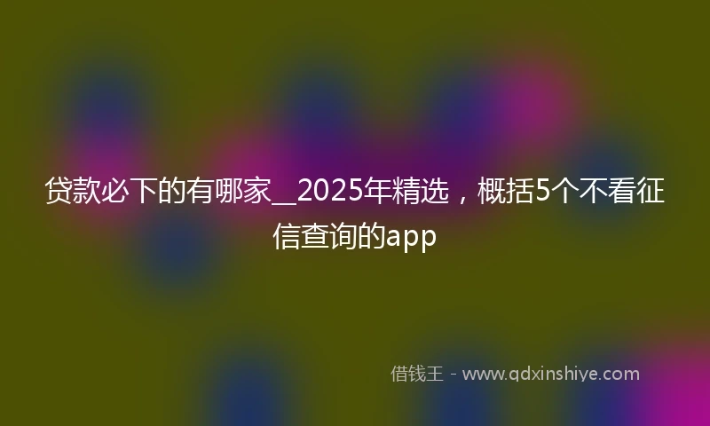 贷款必下的有哪家__2025年精选，概括5个不看征信查询的app