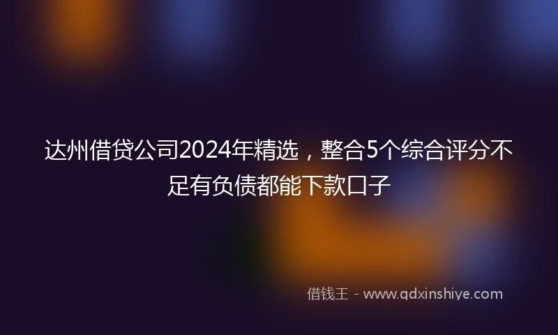 达州借贷公司2024年精选，整合5个综合评分不足有负债都能下款口子