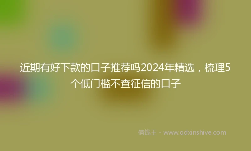 近期有好下款的口子推荐吗2024年精选，梳理5个低门槛不查征信的口子