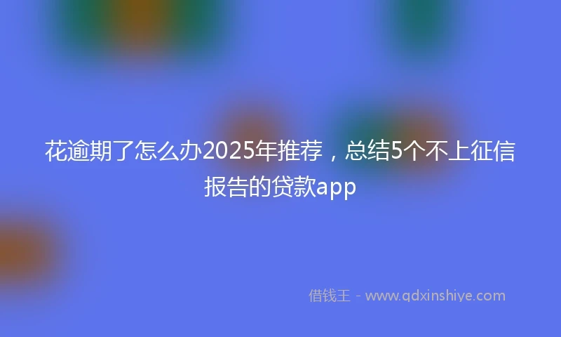 花逾期了怎么办2025年推荐，总结5个不上征信报告的贷款app