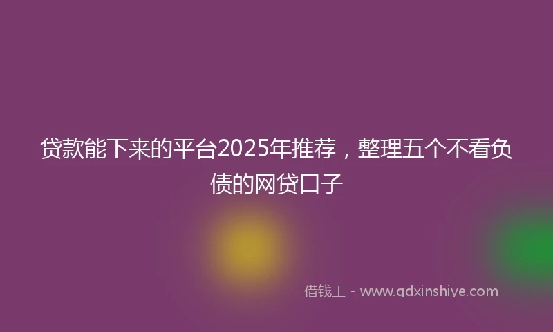 贷款能下来的平台2025年推荐，整理五个不看负债的网贷口子
