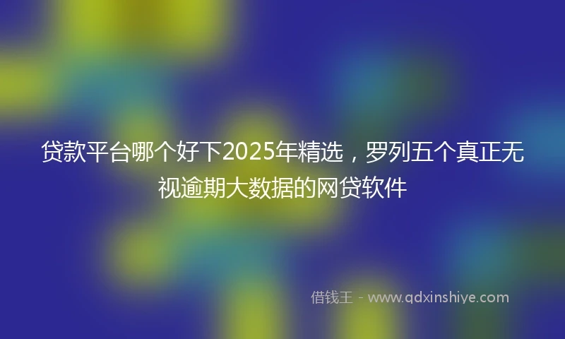 贷款平台哪个好下2025年精选，罗列五个真正无视逾期大数据的网贷软件