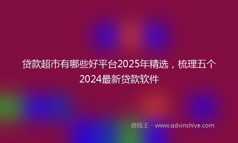 贷款超市有哪些好平台2025年精选，梳理五个2024最新贷款软件