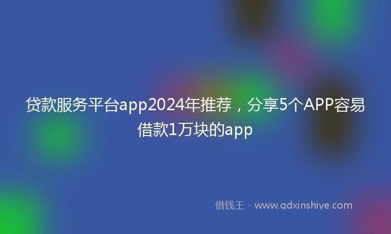 贷款服务平台app2024年推荐，分享5个APP容易借款1万块的app