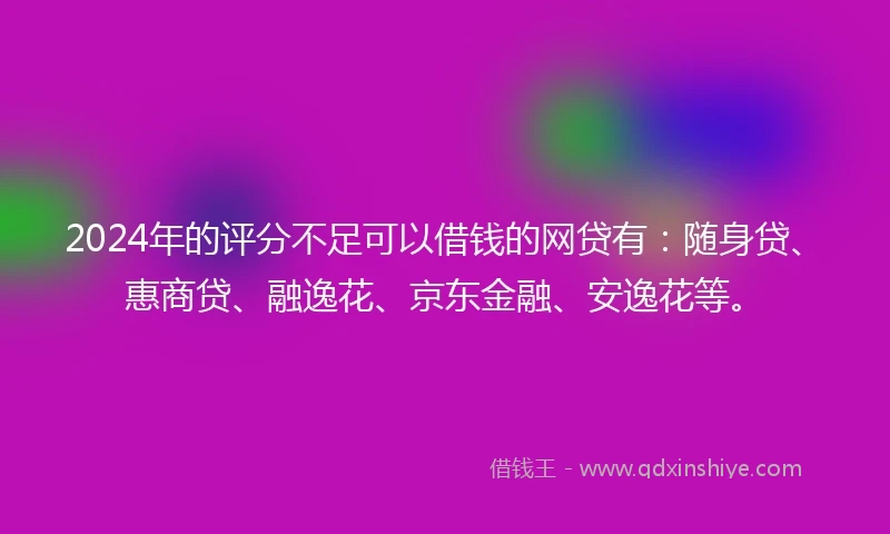 2024年的评分不足可以借钱的网贷有：随身贷、惠商贷、融逸花、京东金融、安逸花等。