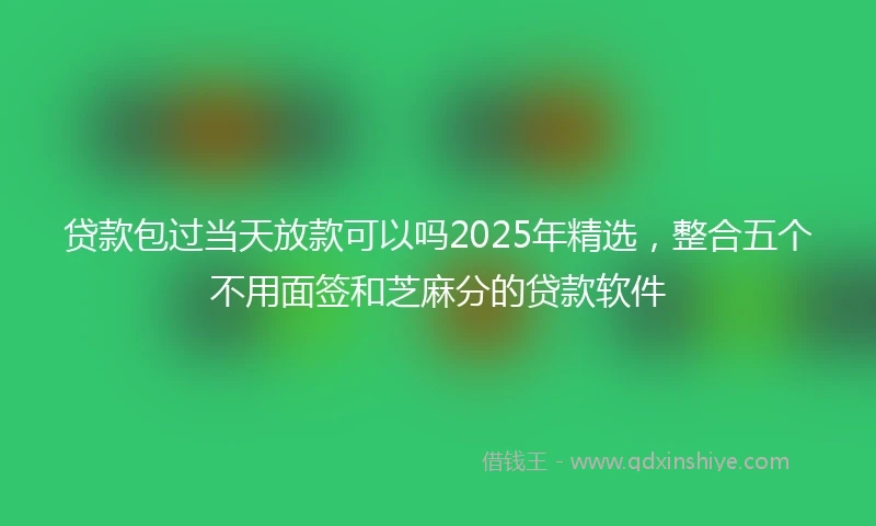 贷款包过当天放款可以吗2025年精选，整合五个不用面签和芝麻分的贷款软件