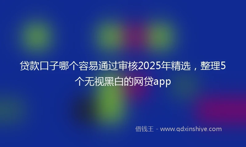 贷款口子哪个容易通过审核2025年精选，整理5个无视黑白的网贷app