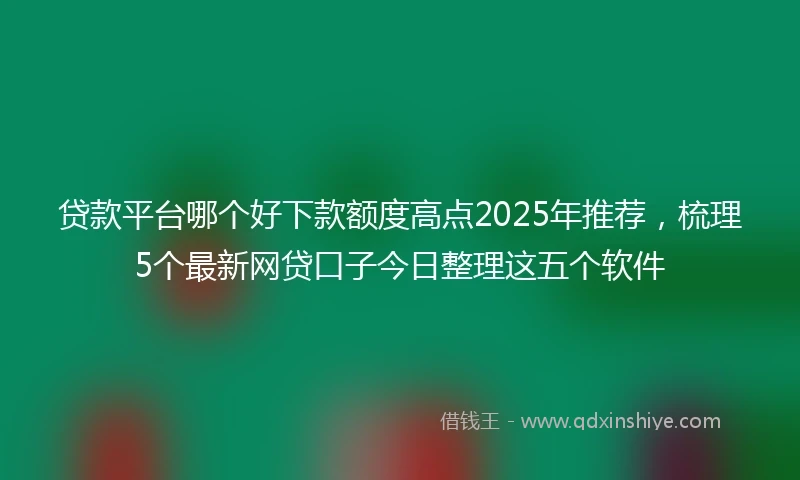 贷款平台哪个好下款额度高点2025年推荐，梳理5个最新网贷口子今日整理这五个软件
