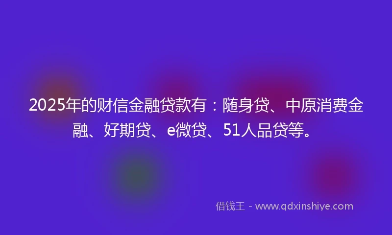 2025年的财信金融贷款有：随身贷、中原消费金融、好期贷、e微贷、51人品贷等。