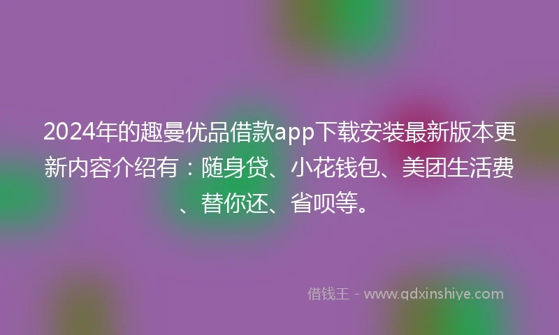 2024年的趣曼优品借款app下载安装最新版本更新内容介绍有：随身贷、小花钱包、美团生活费、替你还、省呗等。