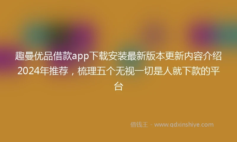 趣曼优品借款app下载安装最新版本更新内容介绍2024年推荐，梳理五个无视一切是人就下款的平台