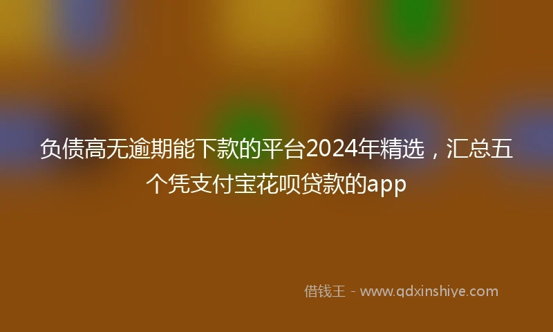 负债高无逾期能下款的平台2024年精选，汇总五个凭支付宝花呗贷款的app