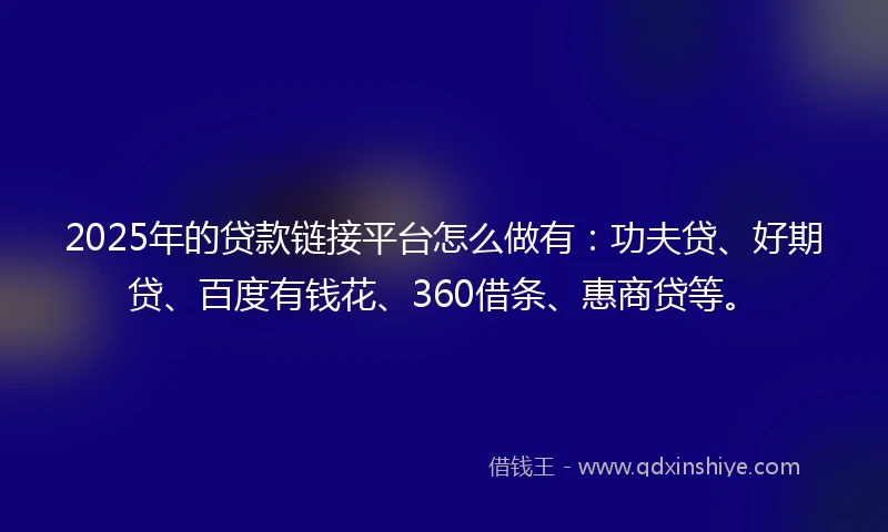 2025年的贷款链接平台怎么做有：功夫贷、好期贷、百度有钱花、360借条、惠商贷等。
