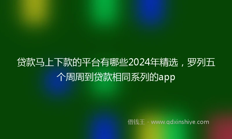 贷款马上下款的平台有哪些2024年精选,罗列五个周周到贷款相同系列的app