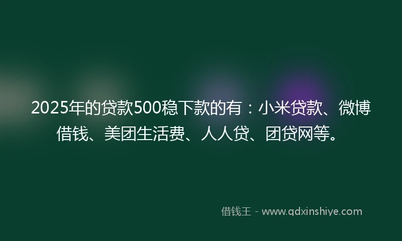 2025年的贷款500稳下款的有：小米贷款、微博借钱、美团生活费、人人贷、团贷网等。