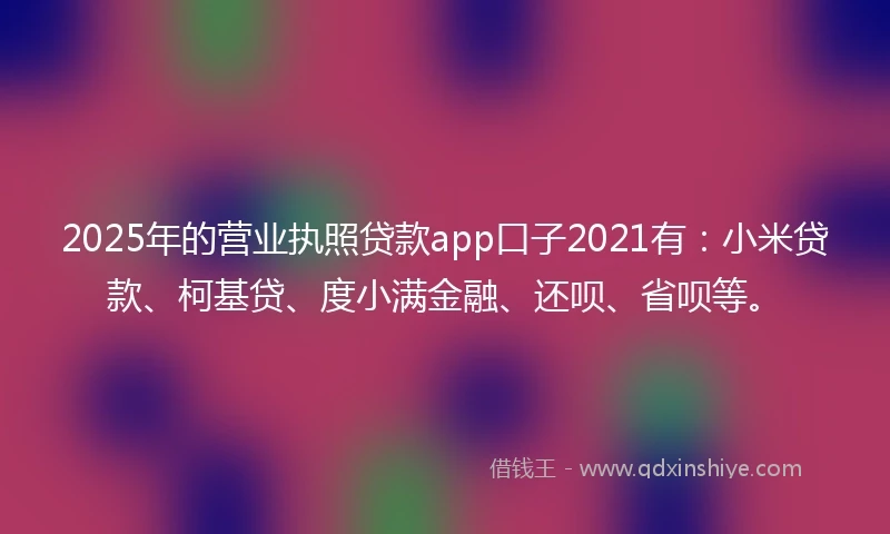 2025年的营业执照贷款app口子2021有：小米贷款、柯基贷、度小满金融、还呗、省呗等。