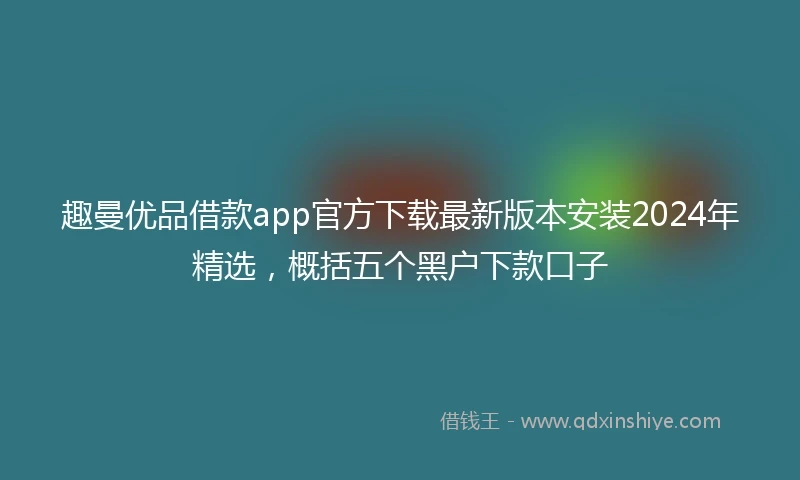 趣曼优品借款app官方下载最新版本安装2024年精选，概括五个黑户下款口子