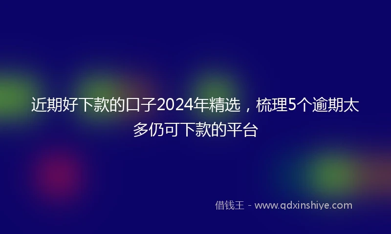 近期好下款的口子2024年精选，梳理5个逾期太多仍可下款的平台