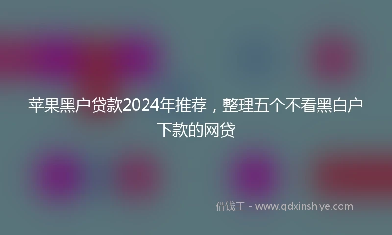 苹果黑户贷款2024年推荐，整理五个不看黑白户下款的网贷