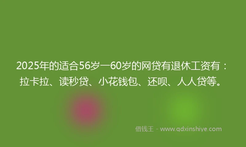 2025年的适合56岁一60岁的网贷有退休工资有：拉卡拉、读秒贷、小花钱包、还呗、人人贷等。