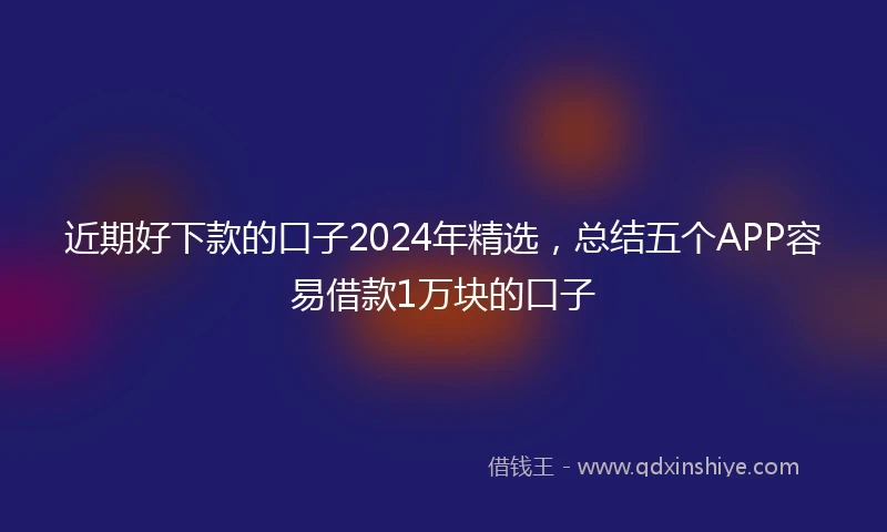 近期好下款的口子2024年精选，总结五个APP容易借款1万块的口子