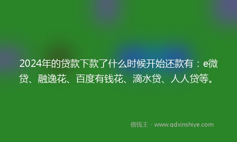 2024年的贷款下款了什么时候开始还款有：e微贷、融逸花、百度有钱花、滴水贷、人人贷等。