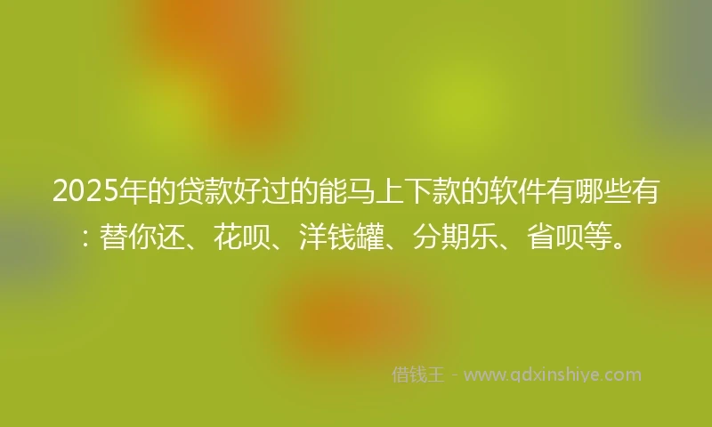 2025年的贷款好过的能马上下款的软件有哪些有：替你还、花呗、洋钱罐、分期乐、省呗等。