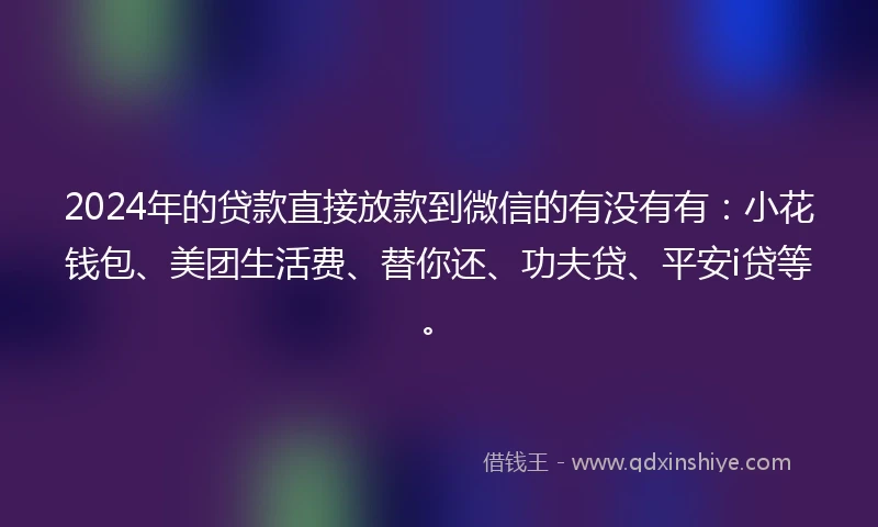 2024年的贷款直接放款到微信的有没有有：小花钱包、美团生活费、替你还、功夫贷、平安i贷等。