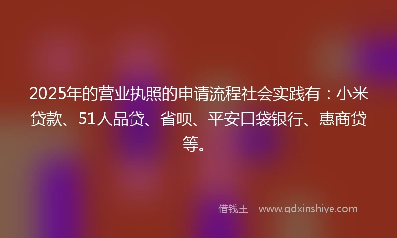 2025年的营业执照的申请流程社会实践有：小米贷款、51人品贷、省呗、平安口袋银行、惠商贷等。