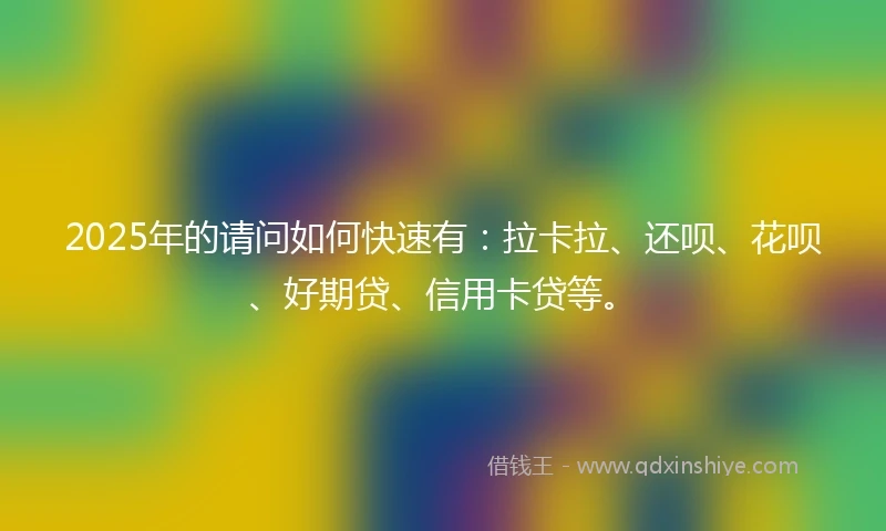 2025年的请问如何快速有：拉卡拉、还呗、花呗、好期贷、信用卡贷等。