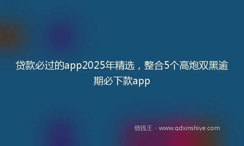 贷款必过的app2025年精选，整合5个高炮双黑逾期必下款app