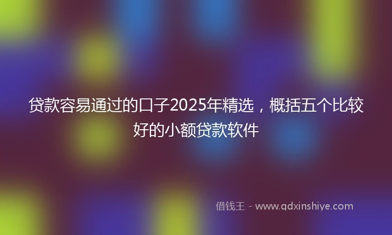 贷款容易通过的口子2025年精选，概括五个比较好的小额贷款软件