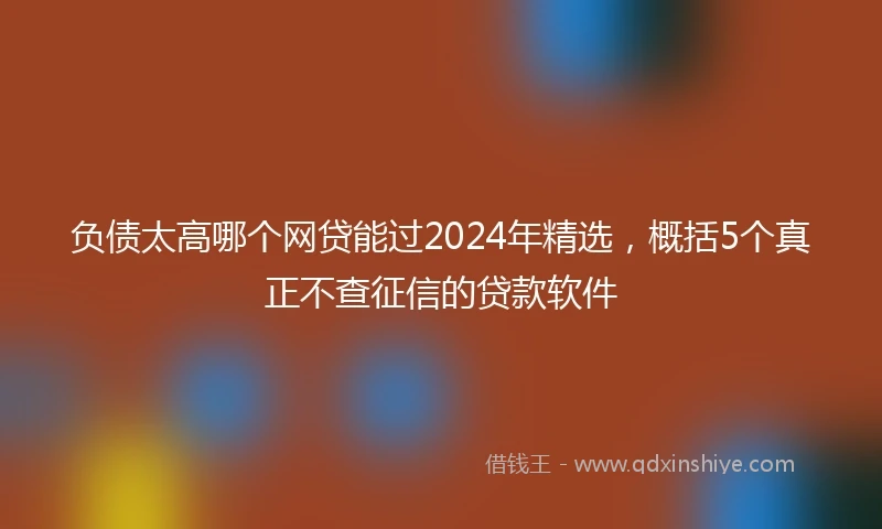 负债太高哪个网贷能过2024年精选，概括5个真正不查征信的贷款软件