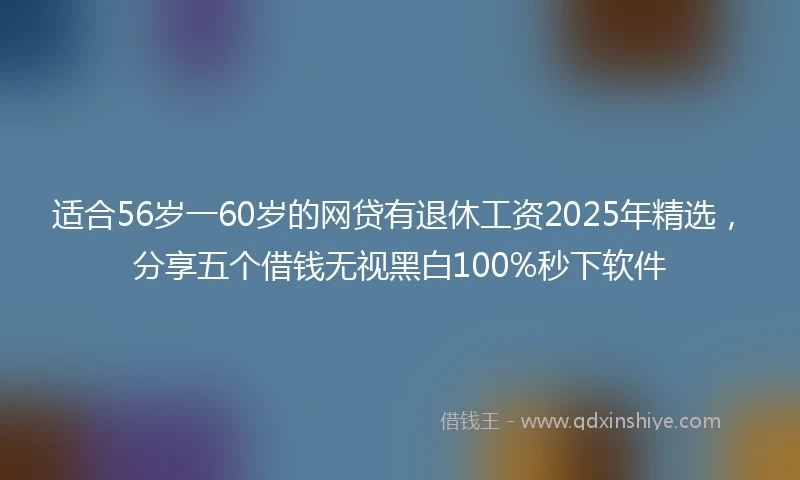 适合56岁一60岁的网贷有退休工资2025年精选，分享五个借钱无视黑白100%秒下软件