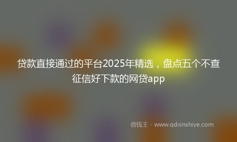 贷款直接通过的平台2025年精选,盘点五个不查征信好下款的网贷app