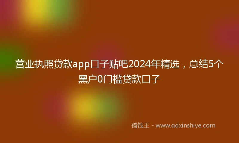 营业执照贷款app口子贴吧2024年精选，总结5个黑户0门槛贷款口子
