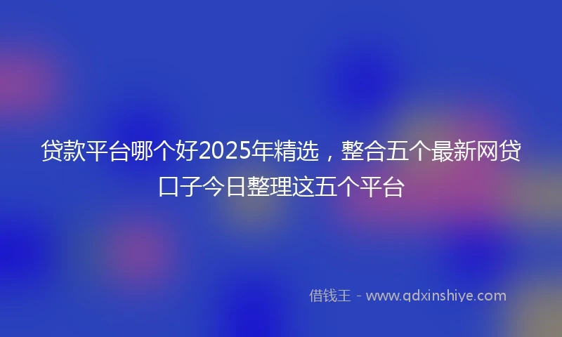 贷款平台哪个好2025年精选，整合五个最新网贷口子今日整理这五个平台